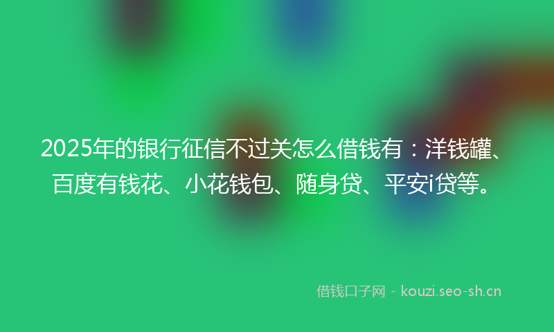2025年的银行征信不过关怎么借钱有：洋钱罐、百度有钱花、小花钱包、随身贷、平安i贷等。