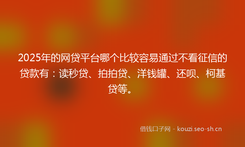 2025年的网贷平台哪个比较容易通过不看征信的贷款有：读秒贷、拍拍贷、洋钱罐、还呗、柯基贷等。