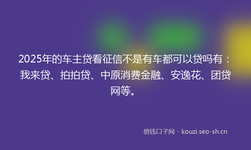 2025年的车主贷看征信不是有车都可以贷吗有:我来贷、拍拍贷、中原消费金融、安逸花、团贷网等。