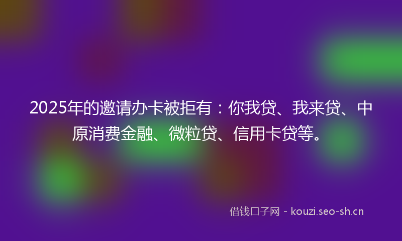 2025年的邀请办卡被拒有：你我贷、我来贷、中原消费金融、微粒贷、信用卡贷等。