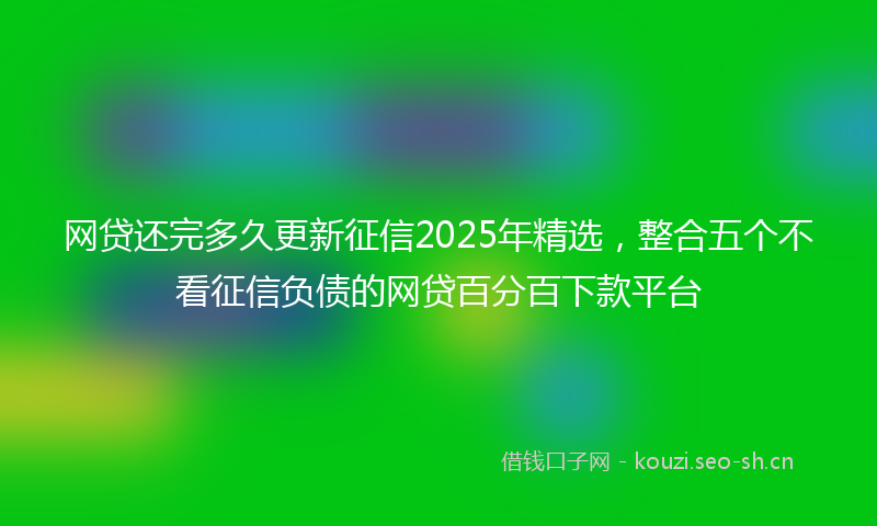 网贷还完多久更新征信2025年精选，整合五个不看征信负债的网贷百分百下款平台