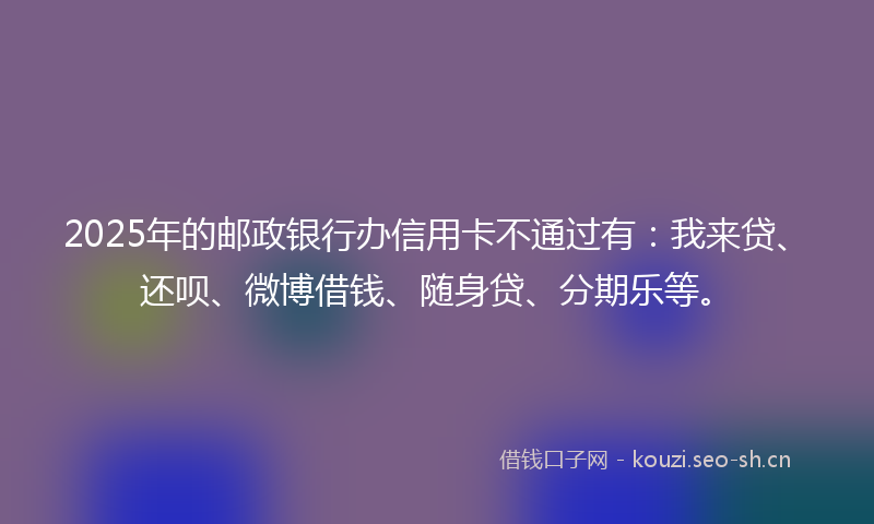2025年的邮政银行办信用卡不通过有：我来贷、还呗、微博借钱、随身贷、分期乐等。