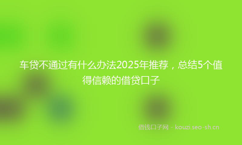 车贷不通过有什么办法2025年推荐，总结5个值得信赖的借贷口子