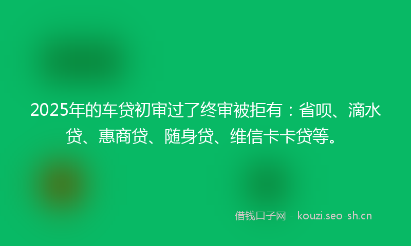 2025年的车贷初审过了终审被拒有：省呗、滴水贷、惠商贷、随身贷、维信卡卡贷等。