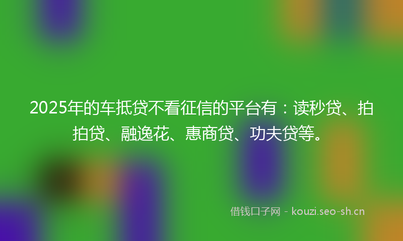 2025年的车抵贷不看征信的平台有：读秒贷、拍拍贷、融逸花、惠商贷、功夫贷等。