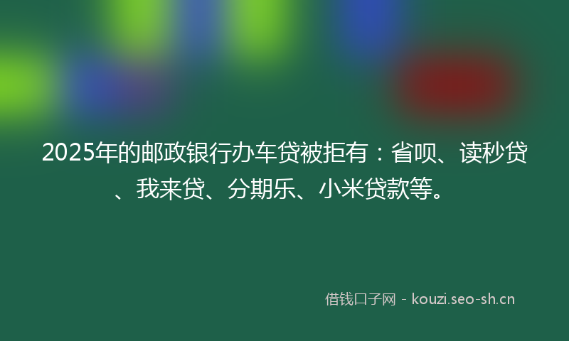 2025年的邮政银行办车贷被拒有：省呗、读秒贷、我来贷、分期乐、小米贷款等。