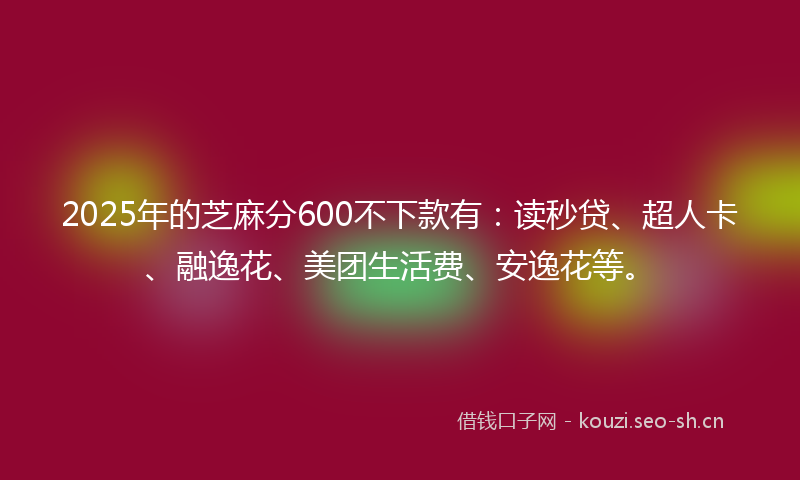 2025年的芝麻分600不下款有：读秒贷、超人卡、融逸花、美团生活费、安逸花等。
