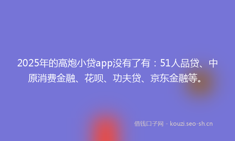 2025年的高炮小贷app没有了有：51人品贷、中原消费金融、花呗、功夫贷、京东金融等。