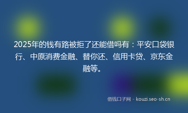 2025年的钱有路被拒了还能借吗有：平安口袋银行、中原消费金融、替你还、信用卡贷、京东金融等。
