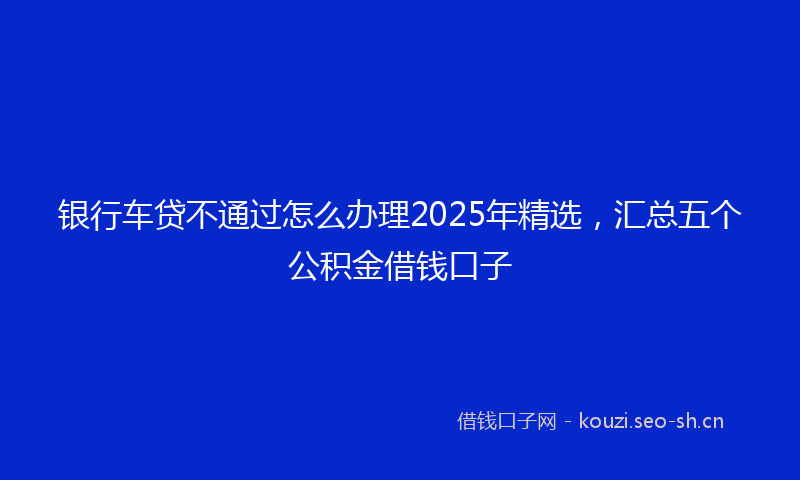 银行车贷不通过怎么办理2025年精选，汇总五个公积金借钱口子