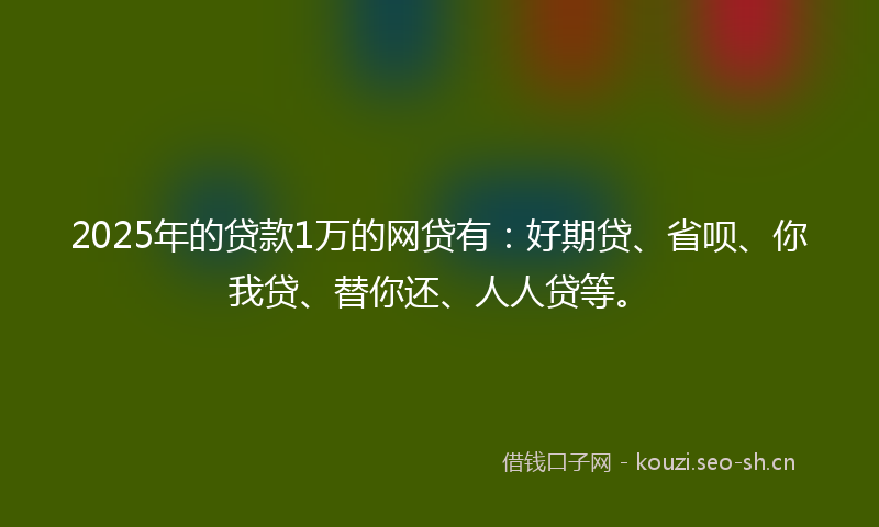 2025年的贷款1万的网贷有：好期贷、省呗、你我贷、替你还、人人贷等。
