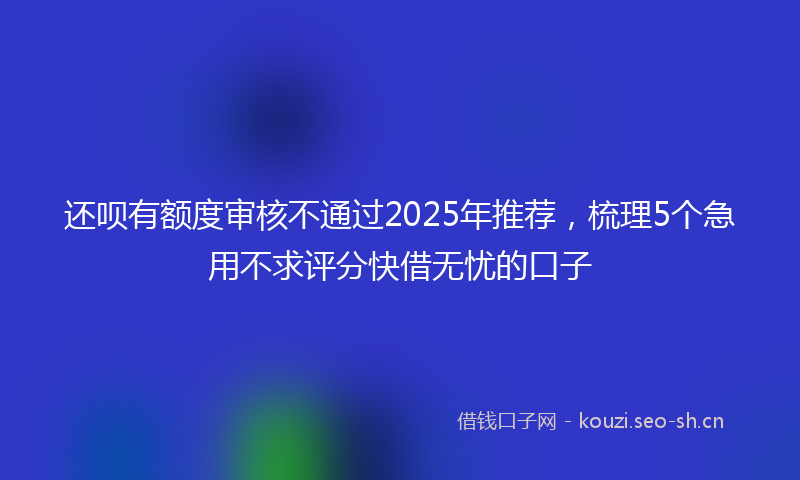 还呗有额度审核不通过2025年推荐，梳理5个急用不求评分快借无忧的口子