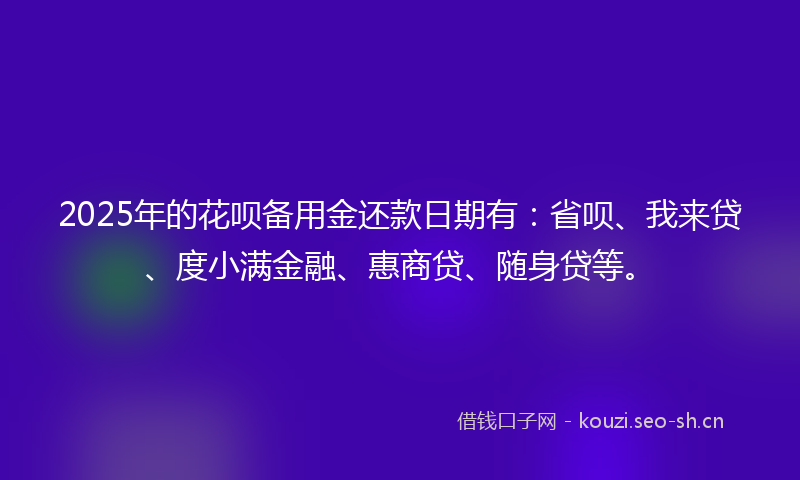 2025年的花呗备用金还款日期有：省呗、我来贷、度小满金融、惠商贷、随身贷等。