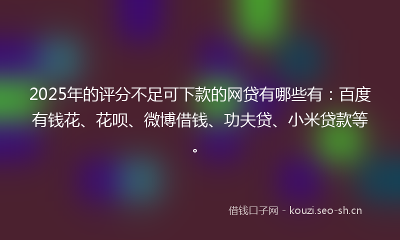2025年的评分不足可下款的网贷有哪些有：百度有钱花、花呗、微博借钱、功夫贷、小米贷款等。
