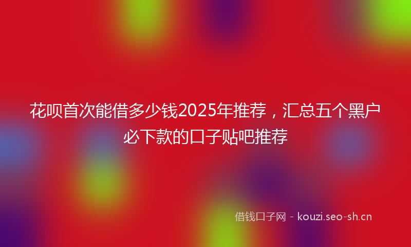 花呗首次能借多少钱2025年推荐，汇总五个黑户必下款的口子贴吧推荐