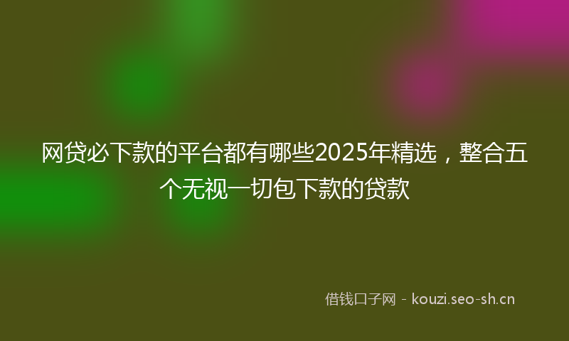网贷必下款的平台都有哪些2025年精选，整合五个无视一切包下款的贷款