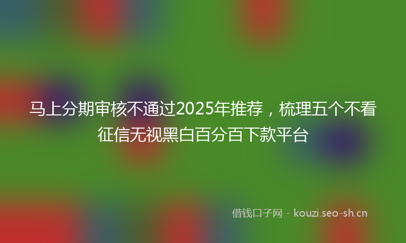马上分期审核不通过2025年推荐，梳理五个不看征信无视黑白百分百下款平台