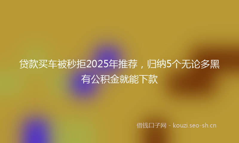贷款买车被秒拒2025年推荐，归纳5个无论多黑有公积金就能下款