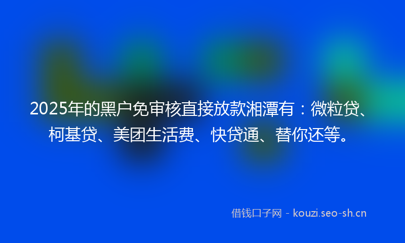 2025年的黑户免审核直接放款湘潭有：微粒贷、柯基贷、美团生活费、快贷通、替你还等。