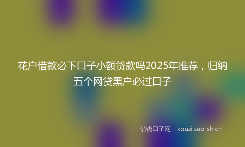花户借款必下口子小额贷款吗2025年推荐，归纳五个网贷黑户必过口子