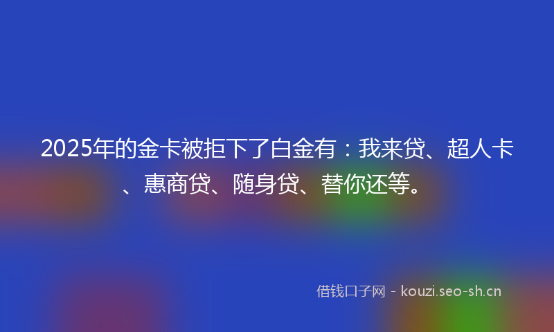 2025年的金卡被拒下了白金有：我来贷、超人卡、惠商贷、随身贷、替你还等。