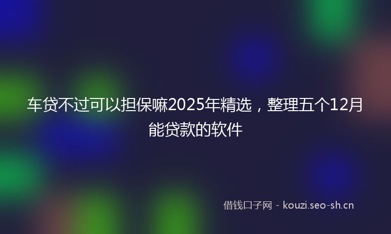 车贷不过可以担保嘛2025年精选，整理五个12月能贷款的软件