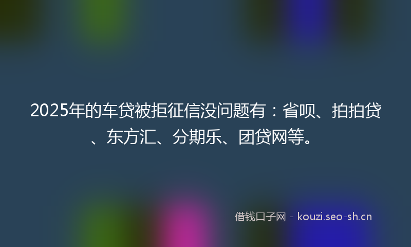 2025年的车贷被拒征信没问题有：省呗、拍拍贷、东方汇、分期乐、团贷网等。
