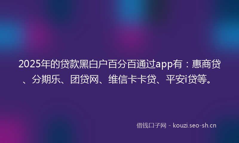 2025年的贷款黑白户百分百通过app有：惠商贷、分期乐、团贷网、维信卡卡贷、平安i贷等。