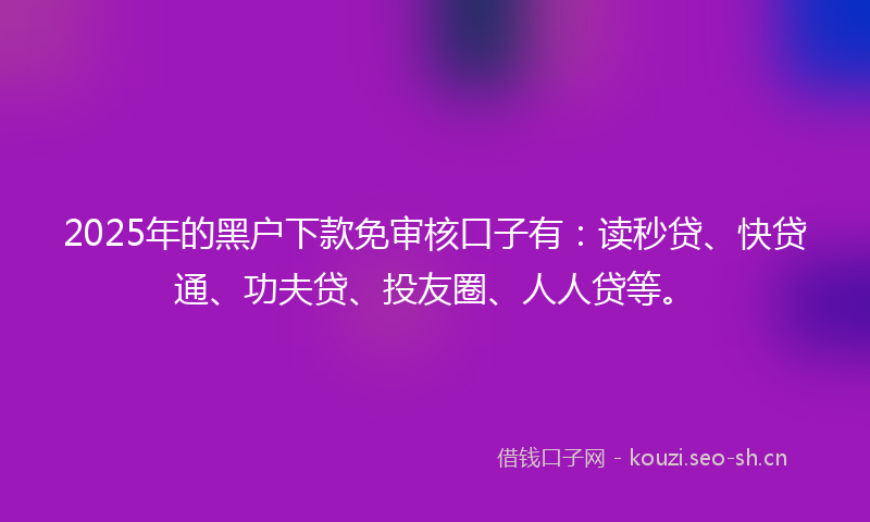 2025年的黑户下款免审核口子有：读秒贷、快贷通、功夫贷、投友圈、人人贷等。