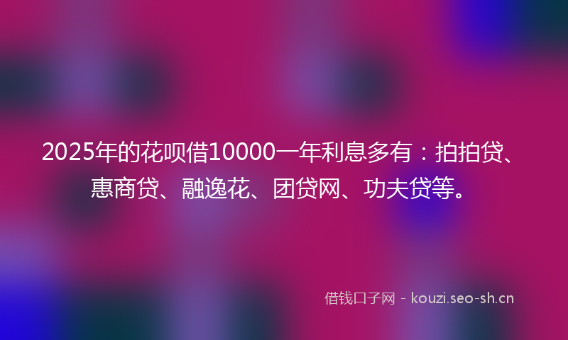 2025年的花呗借10000一年利息多有：拍拍贷、惠商贷、融逸花、团贷网、功夫贷等。