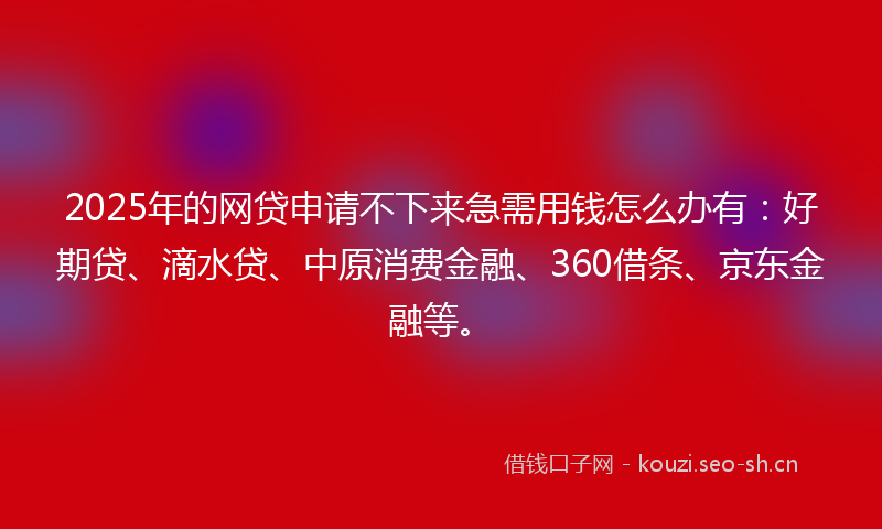 2025年的网贷申请不下来急需用钱怎么办有：好期贷、滴水贷、中原消费金融、360借条、京东金融等。
