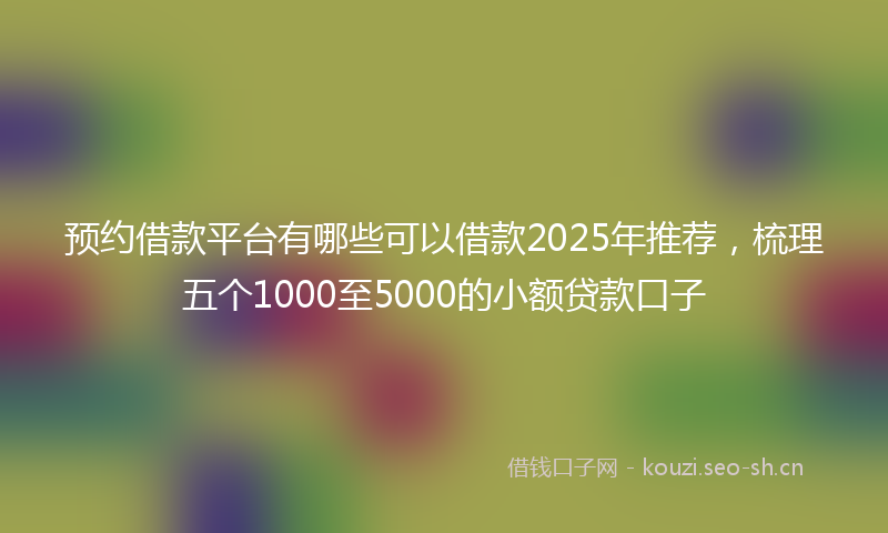 预约借款平台有哪些可以借款2025年推荐，梳理五个1000至5000的小额贷款口子