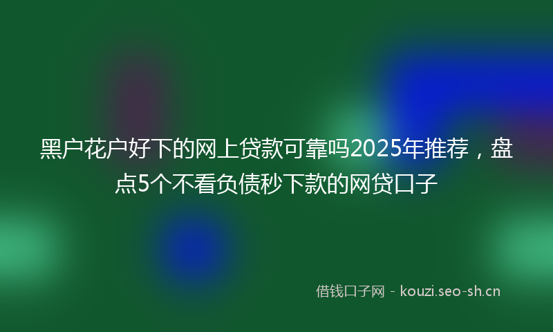 黑户花户好下的网上贷款可靠吗2025年推荐，盘点5个不看负债秒下款的网贷口子