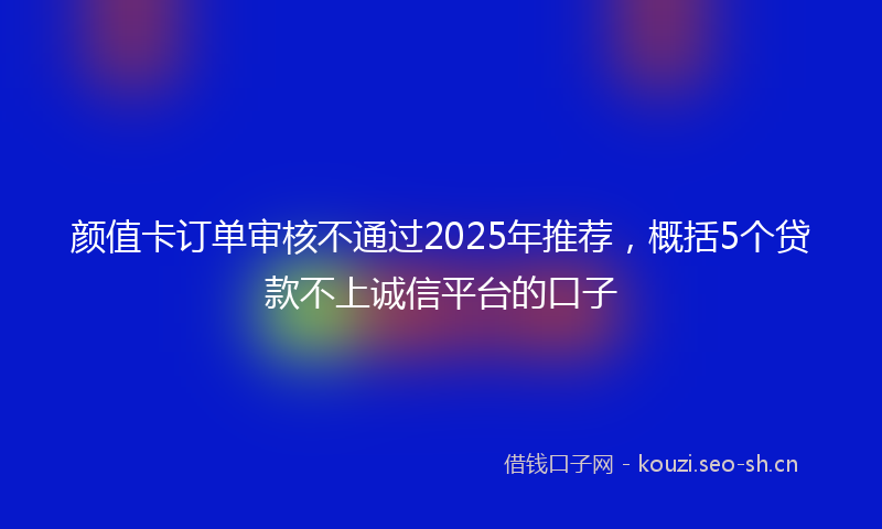 颜值卡订单审核不通过2025年推荐，概括5个贷款不上诚信平台的口子