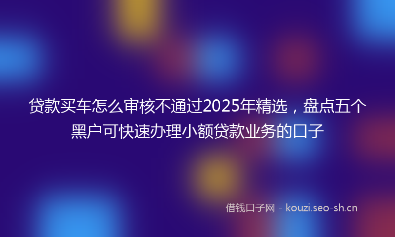贷款买车怎么审核不通过2025年精选，盘点五个黑户可快速办理小额贷款业务的口子
