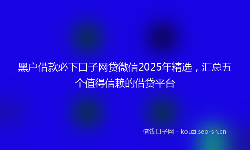 黑户借款必下口子网贷微信2025年精选，汇总五个值得信赖的借贷平台