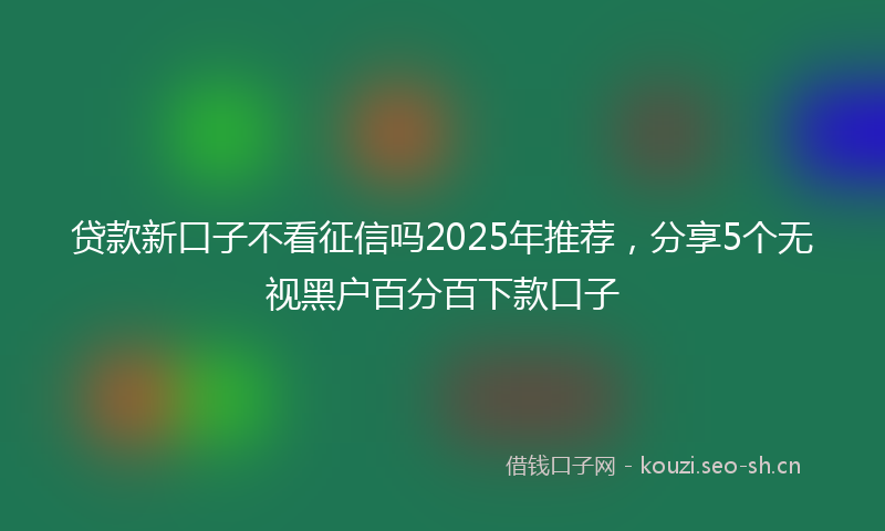 贷款新口子不看征信吗2025年推荐，分享5个无视黑户百分百下款口子