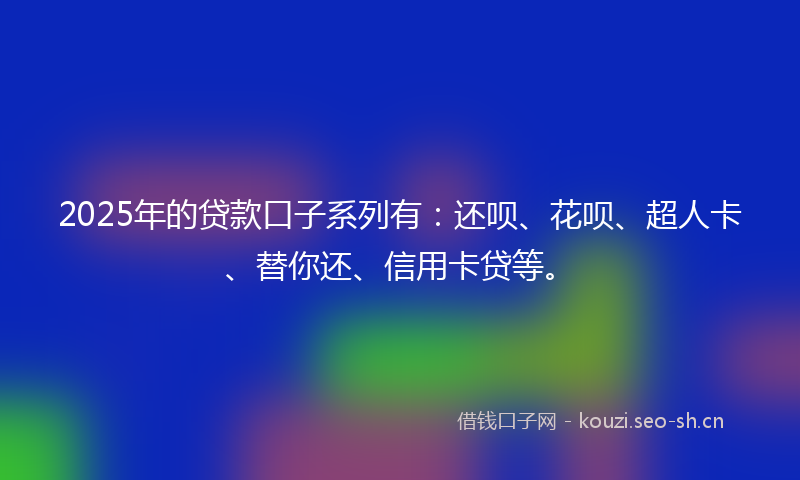 2025年的贷款口子系列有：还呗、花呗、超人卡、替你还、信用卡贷等。