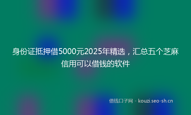 身份证抵押借5000元2025年精选，汇总五个芝麻信用可以借钱的软件
