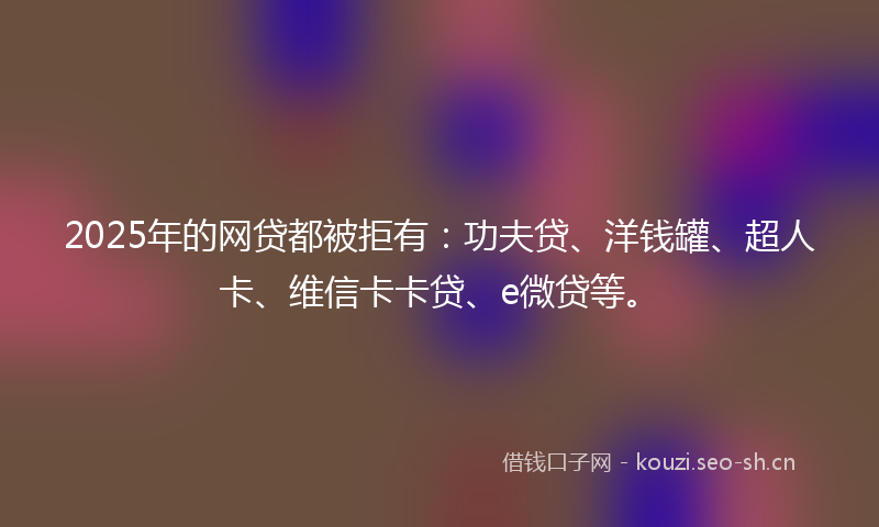 2025年的网贷都被拒有：功夫贷、洋钱罐、超人卡、维信卡卡贷、e微贷等。