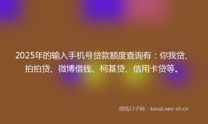 2025年的输入手机号贷款额度查询有：你我贷、拍拍贷、微博借钱、柯基贷、信用卡贷等。