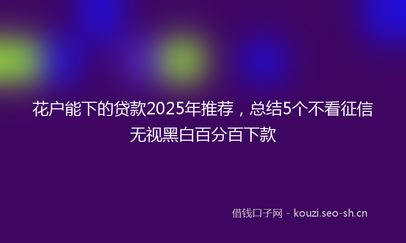 花户能下的贷款2025年推荐，总结5个不看征信无视黑白百分百下款