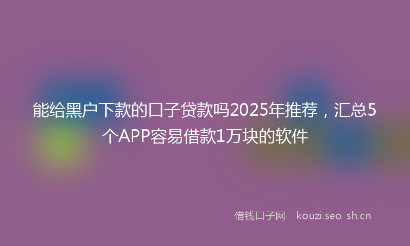 能给黑户下款的口子贷款吗2025年推荐，汇总5个APP容易借款1万块的软件
