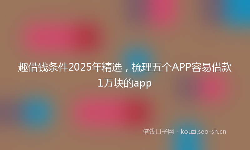 趣借钱条件2025年精选，梳理五个APP容易借款1万块的app