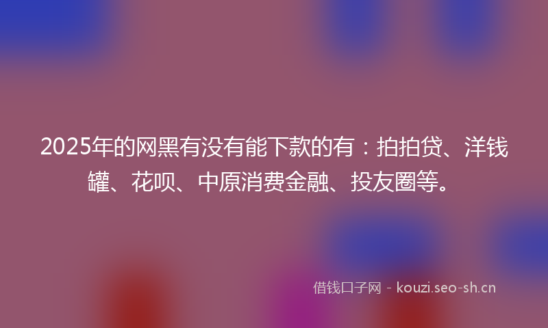 2025年的网黑有没有能下款的有：拍拍贷、洋钱罐、花呗、中原消费金融、投友圈等。