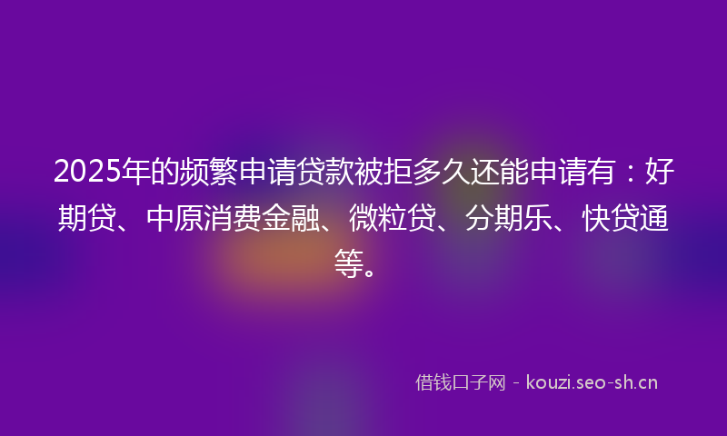 2025年的频繁申请贷款被拒多久还能申请有：好期贷、中原消费金融、微粒贷、分期乐、快贷通等。