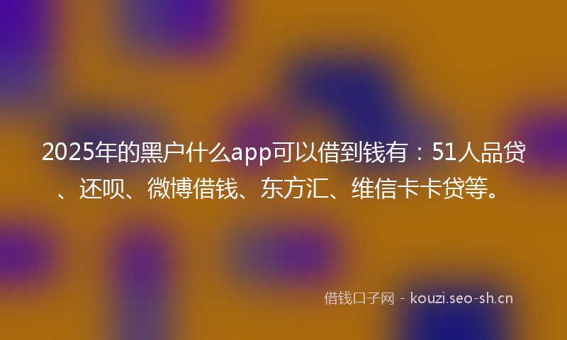 2025年的黑户什么app可以借到钱有：51人品贷、还呗、微博借钱、东方汇、维信卡卡贷等。