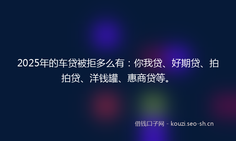 2025年的车贷被拒多么有：你我贷、好期贷、拍拍贷、洋钱罐、惠商贷等。