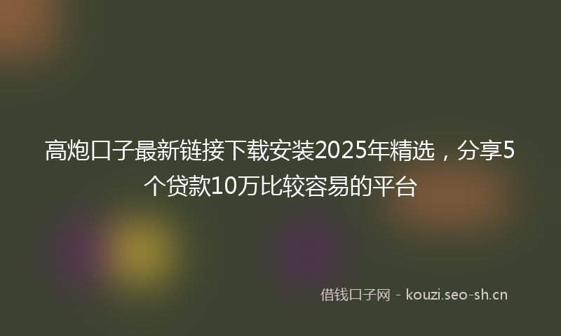 高炮口子最新链接下载安装2025年精选，分享5个贷款10万比较容易的平台