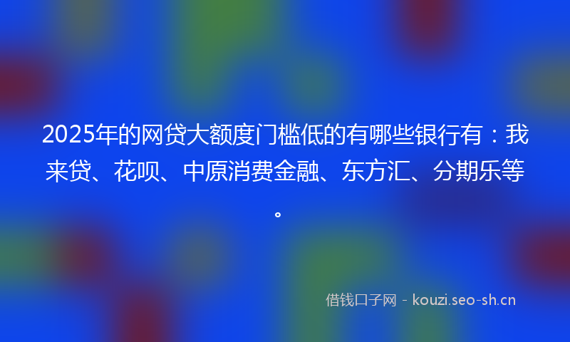 2025年的网贷大额度门槛低的有哪些银行有：我来贷、花呗、中原消费金融、东方汇、分期乐等。